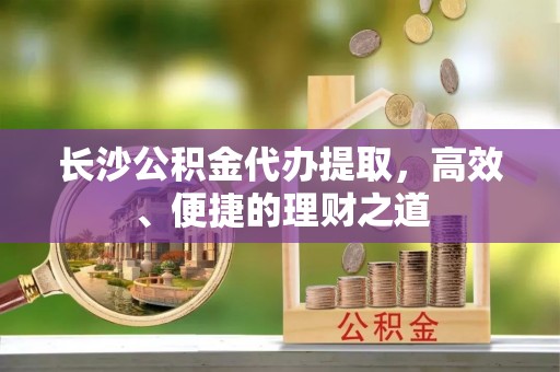 博罗长沙公积金代办提取，高效、便捷的理财之道