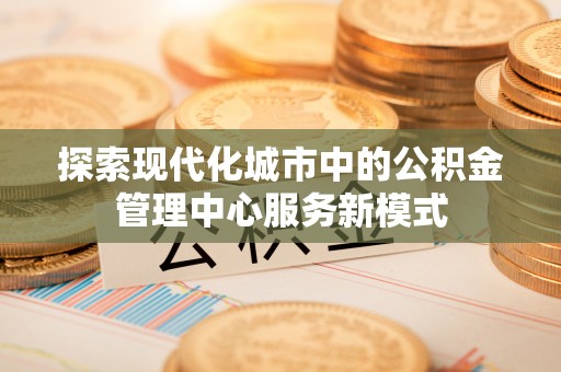 博罗探索现代化城市中的公积金管理中心服务新模式