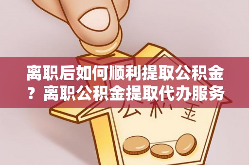 博罗离职后如何顺利提取公积金？离职公积金提取代办服务帮你搞定！