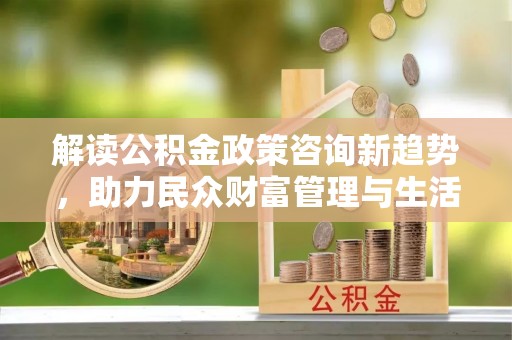 博罗解读公积金政策咨询新趋势，助力民众财富管理与生活规划