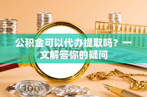 博罗公积金可以代办提取吗？一文解答你的疑问