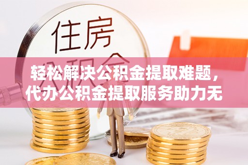 博罗轻松解决公积金提取难题，代办公积金提取服务助力无忧生活