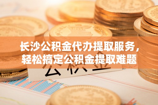 博罗长沙公积金代办提取服务，轻松搞定公积金提取难题