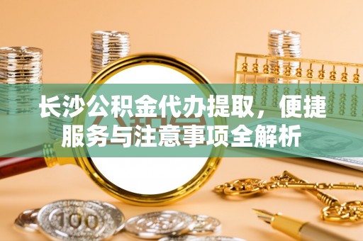 博罗长沙公积金代办提取，便捷服务与注意事项全解析