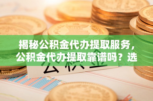 博罗揭秘公积金代办提取服务，公积金代办提取靠谱吗？选择前你需要知道这些！