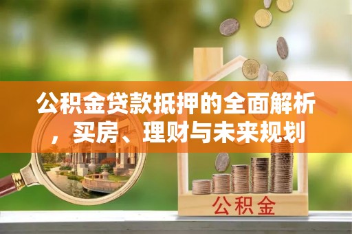 博罗公积金贷款抵押的全面解析，买房、理财与未来规划