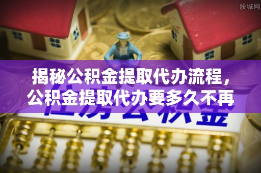 博罗揭秘公积金提取代办流程，公积金提取代办要多久不再是谜题