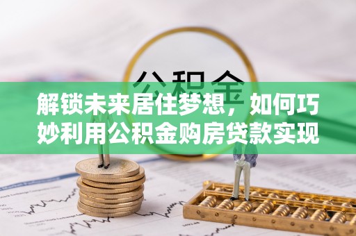博罗解锁未来居住梦想，如何巧妙利用公积金购房贷款实现房产投资