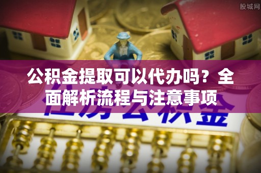 博罗公积金提取可以代办吗？全面解析流程与注意事项