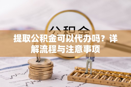 博罗提取公积金可以代办吗？详解流程与注意事项