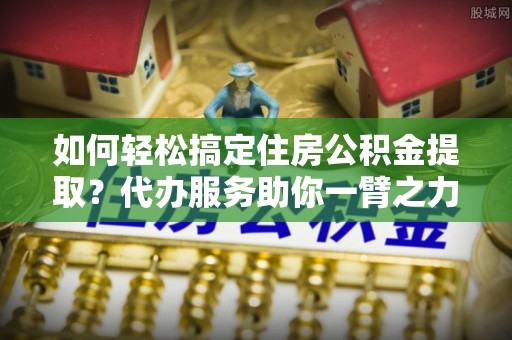 博罗如何轻松搞定住房公积金提取？代办服务助你一臂之力