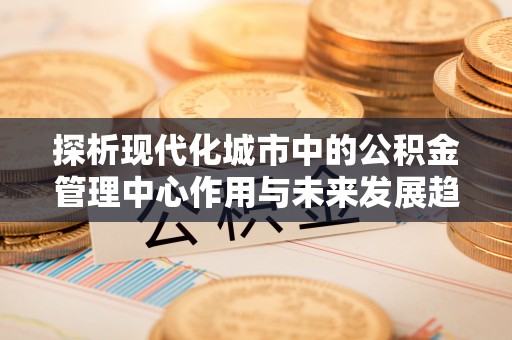 博罗探析现代化城市中的公积金管理中心作用与未来发展趋势