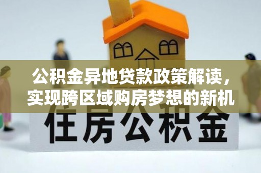 博罗公积金异地贷款政策解读，实现跨区域购房梦想的新机遇