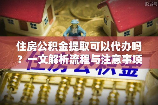 博罗住房公积金提取可以代办吗？一文解析流程与注意事项