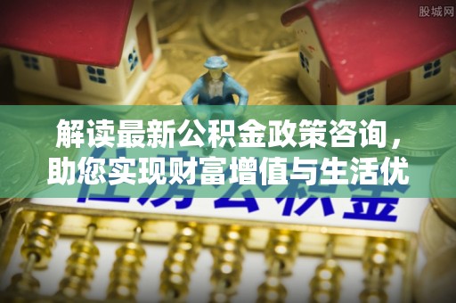 博罗解读最新公积金政策咨询，助您实现财富增值与生活优化