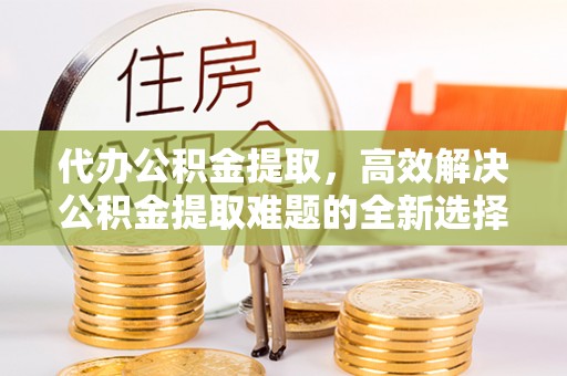 博罗代办公积金提取，高效解决公积金提取难题的全新选择