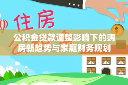 博罗公积金贷款调整影响下的购房新趋势与家庭财务规划