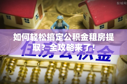 博罗如何轻松搞定公积金租房提取？全攻略来了！