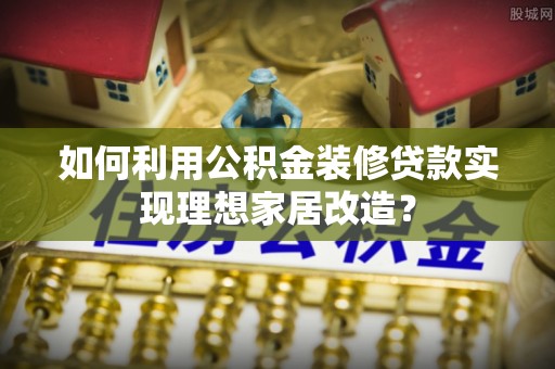博罗如何利用公积金装修贷款实现理想家居改造？
