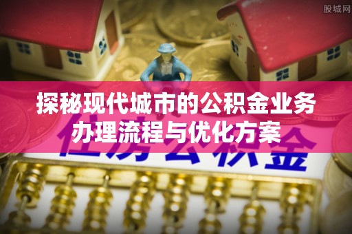 博罗探秘现代城市的公积金业务办理流程与优化方案