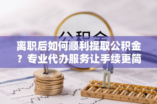 博罗离职后如何顺利提取公积金？专业代办服务让手续更简单
