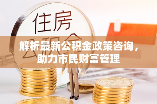 博罗解析最新公积金政策咨询，助力市民财富管理