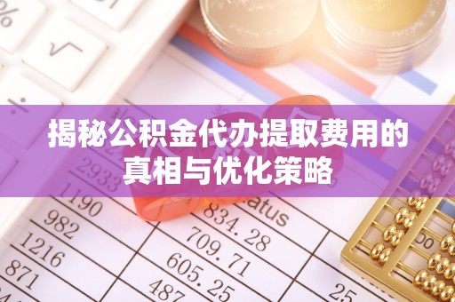 博罗揭秘公积金代办提取费用的真相与优化策略