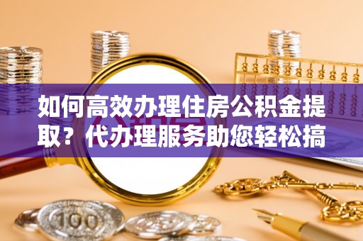 博罗如何高效办理住房公积金提取？代办理服务助您轻松搞定