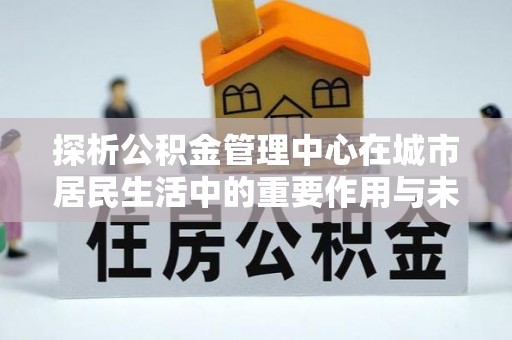 博罗探析公积金管理中心在城市居民生活中的重要作用与未来发展趋势
