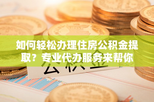 博罗如何轻松办理住房公积金提取？专业代办服务来帮你