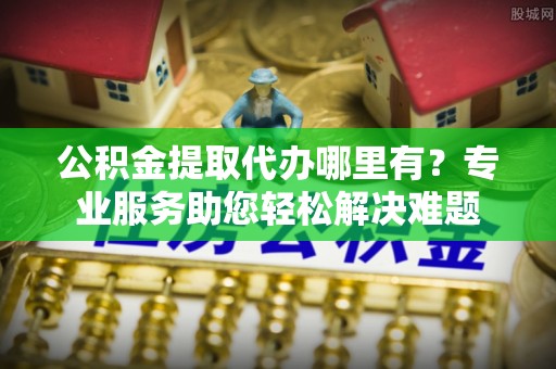博罗公积金提取代办哪里有？专业服务助您轻松解决难题