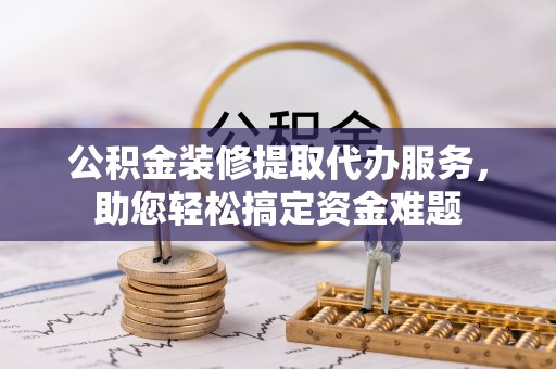 博罗公积金装修提取代办服务，助您轻松搞定资金难题