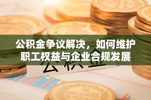 博罗公积金争议解决，如何维护职工权益与企业合规发展