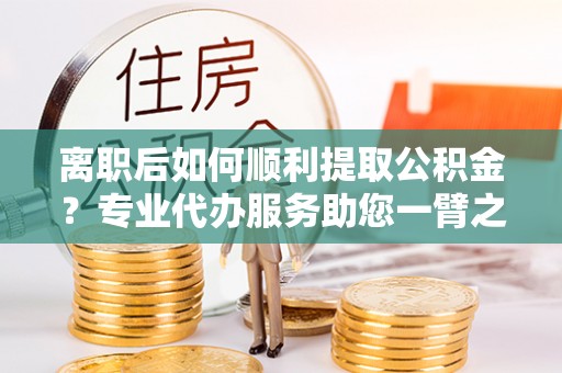 博罗离职后如何顺利提取公积金？专业代办服务助您一臂之力