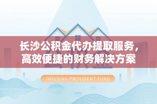 博罗长沙公积金代办提取服务，高效便捷的财务解决方案