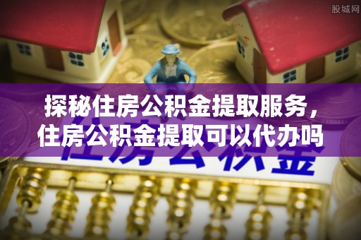 博罗探秘住房公积金提取服务，住房公积金提取可以代办吗的全方位解析