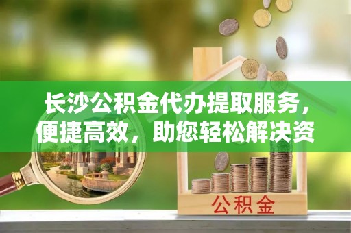 博罗长沙公积金代办提取服务，便捷高效，助您轻松解决资金需求