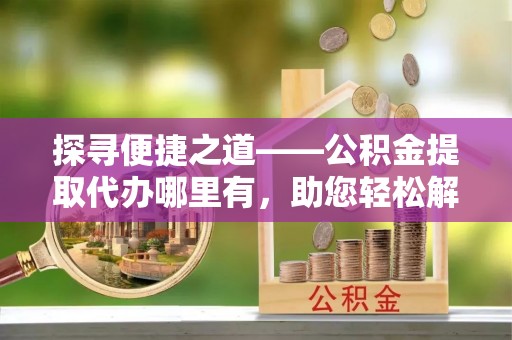博罗探寻便捷之道——公积金提取代办哪里有，助您轻松解决资金难题