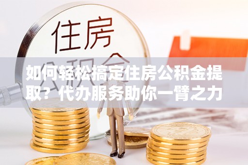 博罗如何轻松搞定住房公积金提取？代办服务助你一臂之力