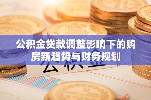 博罗公积金贷款调整影响下的购房新趋势与财务规划