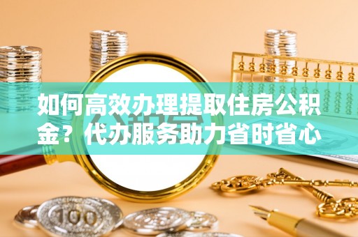 博罗如何高效办理提取住房公积金？代办服务助力省时省心