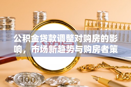 博罗公积金贷款调整对购房的影响，市场新趋势与购房者策略