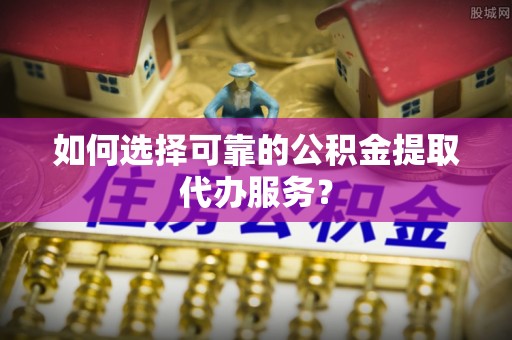 博罗如何选择可靠的公积金提取代办服务？