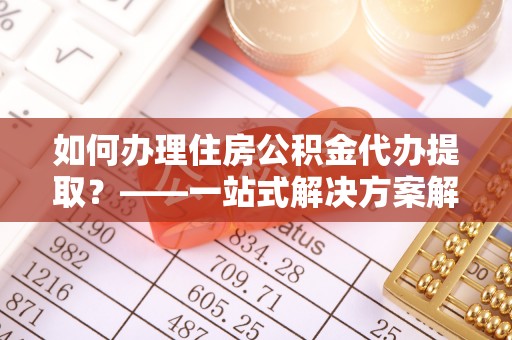 博罗如何办理住房公积金代办提取？——一站式解决方案解析